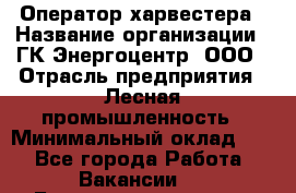 Оператор харвестера › Название организации ­ ГК Энергоцентр, ООО › Отрасль предприятия ­ Лесная промышленность › Минимальный оклад ­ 1 - Все города Работа » Вакансии   . Башкортостан респ.,Баймакский р-н